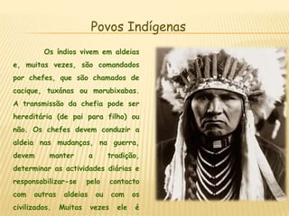 Povos IndígenasOs índios vivem em aldeias e, muitas vezes, são comandados por chefes, que são chamados de cacique, tuxánas ou morubixabas. A transmissão da chefia pode ser hereditária (de pai para filho) ou não. Os chefes devem conduzir a aldeia nas mudanças, na guerra, devem manter a tradição, determinar as actividades diárias e responsabilizar-se pelo contacto com outras aldeias ou com os civilizados. Muitas vezes ele é ajudado por um conselho de homens que o auxiliam nas suas decisões.