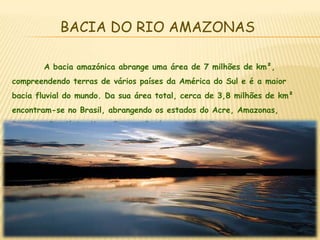 BACIA DO RIO AMAZONAS	A bacia amazónica abrange uma área de 7 milhões de km², compreendendo terras de vários países da América do Sul e é a maior bacia fluvial do mundo. Da sua área total, cerca de 3,8 milhões de km² encontram-se no Brasil, abrangendo os estados do Acre, Amazonas, Roraima, Randónia, Mato Grosso, Pará , Amapá e Tocantins.