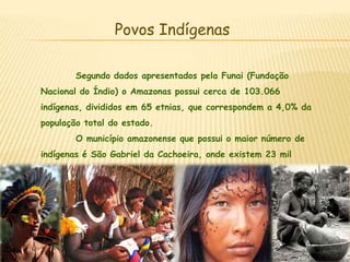 Povos IndígenasSegundo dados apresentados pela Funai (Fundação Nacional do Índio) o Amazonas possui cerca de 103.066 indígenas, divididos em 65 etnias, que correspondem a 4,0% da população total do estado. 	O município amazonense que possui o maior número de indígenas é São Gabriel da Cachoeira, onde existem 23 mil índios, e é onde encontramos o segundo idioma mais falado no Brasil, o dos Tucanos.