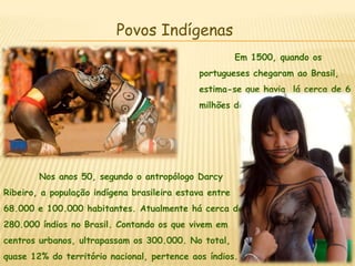 Povos Indígenas	Em 1500, quando os portugueses chegaram ao Brasil, estima-se que havia  lá cerca de 6 milhões de índios. 	Nos anos 50, segundo o antropólogo Darcy Ribeiro, a população indígena brasileira estava entre 68.000 e 100.000 habitantes. Atualmente há cerca de 280.000 índios no Brasil. Contando os que vivem em centros urbanos, ultrapassam os 300.000. No total, quase 12% do território nacional, pertence aos índios.
