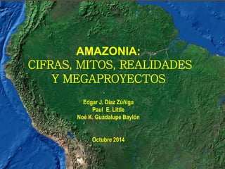 AMAZONIA:
CIFRAS, MITOS, REALIDADES
Y MEGAPROYECTOS
Edgar J. Díaz Zúñiga
Paul E. Little
Noé K. Guadalupe Baylón
Octubre 2014
 