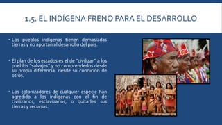 1.5. EL INDÍGENA FRENO PARA EL DESARROLLO 
 Los pueblos indígenas tienen demasiadas 
tierras y no aportan al desarrollo del país. 
 El plan de los estados es el de “civilizar” a los 
pueblos “salvajes” y no comprenderlos desde 
su propia diferencia, desde su condición de 
otros. 
 Los colonizadores de cualquier especie han 
agredido a los indígenas con el fin de 
civilizarlos, esclavizarlos, o quitarles sus 
tierras y recursos. 
 