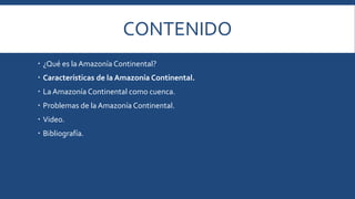CONTENIDO 
 ¿Qué es la Amazonía Continental? 
 Características de la Amazonía Continental. 
 La Amazonía Continental como cuenca. 
 Problemas de la Amazonía Continental. 
 Video. 
 Bibliografía. 
 