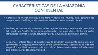 CARACTERÍSTICAS DE LA AMAZONÍA 
CONTINENTAL 
 Concentra la mayor diversidad de flora y fauna del mundo, que, segundo los 
pesquisidores, puede llegar a la mitad de todas las especies vivas del planeta. 
 También, es considerada como una de las regiones de mayor importancia geopolítica 
del mundo en función de su socio-biodiversidad, del agua dulce, de los minerales 
estratégicos y demás recursos naturales y por su influencia en el clima del planeta. 
 Despierta el interés tanto de aquellos que la entienden únicamente como una gran 
oportunidad de negocios, como por los que la conciben como la seguridad de vida para 
los pueblos y poblaciones que en ella viven y le atribuyen una importancia fundamental 
para el bienestar de toda la humanidad. 
 