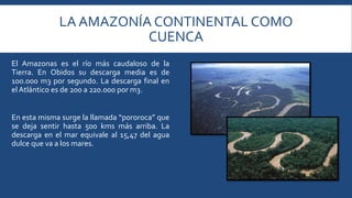 LA AMAZONÍA CONTINENTAL COMO 
CUENCA 
El Amazonas es el río más caudaloso de la 
Tierra. En Obidos su descarga media es de 
100.000 m3 por segundo. La descarga final en 
el Atlántico es de 200 a 220.000 porm3. 
En esta misma surge la llamada “pororoca” que 
se deja sentir hasta 500 kms más arriba. La 
descarga en el mar equivale al 15,47 del agua 
dulce que va a los mares. 
 