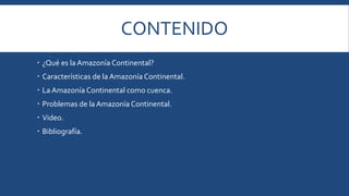 CONTENIDO 
 ¿Qué es la Amazonía Continental? 
 Características de la Amazonía Continental. 
 La Amazonía Continental como cuenca. 
 Problemas de la Amazonía Continental. 
 Video. 
 Bibliografía. 
 