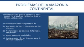 PROBLEMAS DE LA AMAZONÍA 
CONTINENTAL 
 Deforestación de grandes extensiones por la 
presión de la población del bosque desde el 
Oriente y el Occidente. 
 Contaminación de los ríos por efecto de: 
a) Extracción del oro, y contaminación de 
mercurio. 
b) Contaminación de las aguas de formación 
del petróleo. 
c) Aguas servidas de las ciudades; 
d) Contaminación de los insumos para la 
elaboración de la PBC. 
 