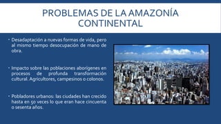 PROBLEMAS DE LA AMAZONÍA 
CONTINENTAL 
 Desadaptación a nuevas formas de vida, pero 
al mismo tiempo desocupación de mano de 
obra. 
 Impacto sobre las poblaciones aborígenes en 
procesos de profunda transformación 
cultural. Agricultores, campesinos o colonos. 
 Pobladores urbanos: las ciudades han crecido 
hasta en 50 veces lo que eran hace cincuenta 
o sesenta años. 
 