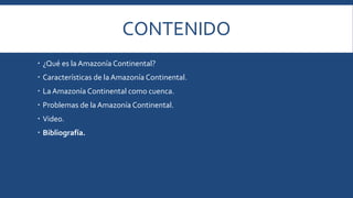 CONTENIDO 
 ¿Qué es la Amazonía Continental? 
 Características de la Amazonía Continental. 
 La Amazonía Continental como cuenca. 
 Problemas de la Amazonía Continental. 
 Video. 
 Bibliografía. 
 