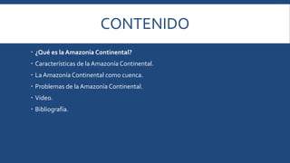 CONTENIDO 
 ¿Qué es la Amazonía Continental? 
 Características de la Amazonía Continental. 
 La Amazonía Continental como cuenca. 
 Problemas de la Amazonía Continental. 
 Video. 
 Bibliografía. 
 