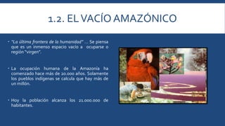 1.2. EL VACÍO AMAZÓNICO 
 “La última frontera de la humanidad” … Se piensa 
que es un inmenso espacio vacío a ocuparse o 
región “virgen”. 
 La ocupación humana de la Amazonía ha 
comenzado hace más de 20.000 años. Solamente 
los pueblos indígenas se calcula que hay más de 
unmillón. 
 Hoy la población alcanza los 21.000.000 de 
habitantes. 
 