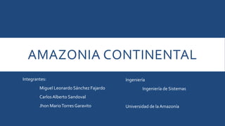 AMAZONIA CONTINENTAL 
Integrantes: 
Miguel Leonardo Sánchez Fajardo 
Carlos Alberto Sandoval 
Jhon MarioTorres Garavito 
Ingeniería 
Ingeniería de Sistemas 
Universidad de la Amazonía 
 