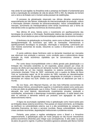 mas ainda há sub-regiões na Amazônia onde a presença do Estado é fundamental para
evitar a reprodução de condições de vida do século XVIII e XIX. As relações do homem
com a terra e do Estado com o homem ainda precisam de redefinições.
O processo de globalização observado nas últimas décadas caracteriza-se
essencialmente por três fatores: aceleração da internacionalização da produção, cultura
e informação (também chamada de transnacionalização); menor contestabilidade do
mercado; acirramento da interdependência entre temas econômicos sob a forma de
intercâmbio entre os agentes econômicos de diversos países.
Nos últimos 25 anos, fatores como o investimento em aperfeiçoamento das
tecnologias de produção e informação, flexibilização relativa das relações contratuais e
aduaneiras, foram decisivos para a internacionalização acelerada da economia mundial.
O fenômeno da globalização na Amazônia, assim como no Brasil, foi facilitado via
desregulamentação da burocracia que tolhe as transações internacionais e
aperfeiçoamento tecnológico na produção, informação e transportes, culminando por
criar maiores economias de escala, reduzindo os custos e dinamizando o comércio
internacional.
O ponto polêmico desse fenômeno está na demanda insaciável por mercados
que absorvam sua produção e serviços, como condição para a sobrevivência dessa
evolução do modo econômico capitalista que se convencionou chamar de
“globalização”.
Por conta dessa incompatibilidade entre a oferta gerada pela globalização e a
limitação dos mercados existentes ou em expansão, países passam por crises de
excesso de oferta sem equivalente em demanda mundial. Convém lembrar que esse foi
o motivo-chefe de um dos maiores desastres no sistema econômico capitalista,
comumente chamado “Crise de 1929”, culminando com a quebra da Bolsa de Nova
York na “quinta-feira negra” de 24 de outubro de 1929, marcada por desvalorizações
acentuadas das ações de grandes empresas, estagnação da produção e consumo, e
demissões em massa nos EUA. Efeitos que rapidamente se alastraram por todo o
mundo.
Se vivo fosse, John Maynard Keynes, um dos mais brilhantes economistas da
História dessa Ciência, provavelmente sugeriria o investimento estatal como saída para
a crise por efeito da globalização, que é cíclica. Porém, o endividamento público força a
elevação dos juros básicos, desmotivando investimentos privados, produção e
contratações, aumentando o desemprego involuntário gigantesco. A saída dessa crise
está no estímulo à demanda externa por produtos com agregação de valor e
desenvolvimento interno.
A lógica da acumulação capitalista induz à globalização como macro-saída para
as limitações desse sistema econômico. Para países em desenvolvimento, as limitações
se clarificam na vulnerabilidade externa, que é a alta sensibilidade às variações nos
mercados financeiros, de bens e serviços mundiais. Dessa vulnerabilidade, derivam
crises cambiais recorrentes, degradações institucionais e problemas sociais.
Portanto, para países e regiões estratégicas como o Brasil e a Amazônia
respectivamente, a globalização pode ser muito perigosa se não houver mecanismos
político-econômicos eficientes para mitigar suas conseqüências. E eles estão na pauta
do plano de governo vigente. A política monetária agressiva adotada pelo Banco Central

 