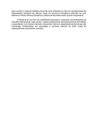 para cumprir a meta de inflação anual não será suficiente se não vier acompanhada de
desoneração tributária de setores vitais na economia doméstica (advinda de uma
definitiva e eficaz reforma tributária) e política fiscal austera tanto quanto responsável.
O Brasil já foi um País de volatilidade associada a quaisquer movimentações do
mercado internacional. Hoje, porém, nossos fundamentos macroeconômicos são sólidos
e assentados num imenso mercado consumidor interno e capacidade produtiva que alia
crescentes investimentos em tecnologia e recursos naturais de fazer inveja às
superpotências econômicas mundiais.

 