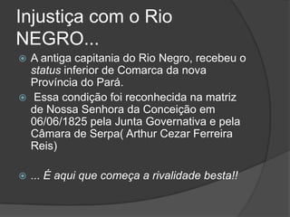 Injustiça com o Rio
NEGRO...
 A antiga capitania do Rio Negro, recebeu o
  status inferior de Comarca da nova
  Província do Pará.
 Essa condição foi reconhecida na matriz
  de Nossa Senhora da Conceição em
  06/06/1825 pela Junta Governativa e pela
  Câmara de Serpa( Arthur Cezar Ferreira
  Reis)

   ... É aqui que começa a rivalidade besta!!
 