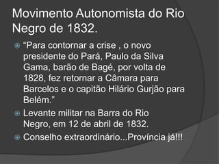 Movimento Autonomista do Rio
Negro de 1832.
 “Para contornar a crise , o novo
  presidente do Pará, Paulo da Silva
  Gama, barão de Bagé, por volta de
  1828, fez retornar a Câmara para
  Barcelos e o capitão Hilário Gurjão para
  Belém.”
 Levante militar na Barra do Rio
  Negro, em 12 de abril de 1832.
 Conselho extraordinário...Província já!!!
 