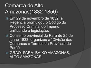 Comarca do Alto
Amazonas(1832-1850)
 Em 29 de novembro de 1832, a
  Regência promulgou o Código do
  Processo Criminal do Império,
  unificando a legislação.
 Conselho provincial do Pará de 25 de
  junho 1833, organizou a “Divisão das
  Comarcas e Termos da Província do
  Pará”:
 GRÃO- PARÁ; BAIXO AMAZONAS,
  ALTO AMAZONAS.
 