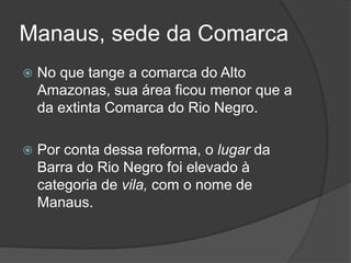 Manaus, sede da Comarca
   No que tange a comarca do Alto
    Amazonas, sua área ficou menor que a
    da extinta Comarca do Rio Negro.

   Por conta dessa reforma, o lugar da
    Barra do Rio Negro foi elevado à
    categoria de vila, com o nome de
    Manaus.
 
