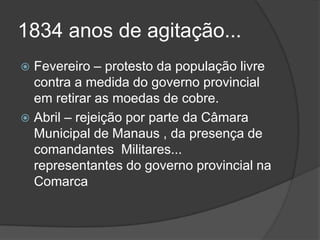 1834 anos de agitação...
 Fevereiro – protesto da população livre
  contra a medida do governo provincial
  em retirar as moedas de cobre.
 Abril – rejeição por parte da Câmara
  Municipal de Manaus , da presença de
  comandantes Militares...
  representantes do governo provincial na
  Comarca
 