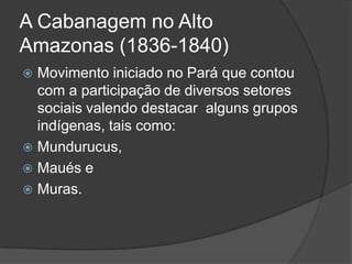 A Cabanagem no Alto
Amazonas (1836-1840)
 Movimento iniciado no Pará que contou
  com a participação de diversos setores
  sociais valendo destacar alguns grupos
  indígenas, tais como:
 Mundurucus,
 Maués e
 Muras.
 