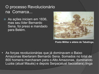 O processo Revolucionário
  na Comarca...
    As ações iniciam em 1836,
     mas seu líder Bernardo
     Sena, foi preso e mandado
     para Belém.


                                   Posto Militar e aldeia de Tabatinga.



• As forças revolucionárias que já dominavam o Baixo
  Amazonas libertaram Bernardo Sena. Somados no total de
  800 homens marcharam para o Alto Amazonas, dominando
  Luzéa (atual Maués) e depois Serpa(atual Itacoatiara).tinga
 