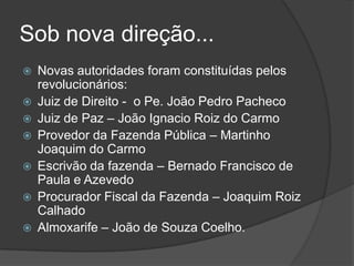 Sob nova direção...
   Novas autoridades foram constituídas pelos
    revolucionários:
   Juiz de Direito - o Pe. João Pedro Pacheco
   Juiz de Paz – João Ignacio Roiz do Carmo
   Provedor da Fazenda Pública – Martinho
    Joaquim do Carmo
   Escrivão da fazenda – Bernado Francisco de
    Paula e Azevedo
   Procurador Fiscal da Fazenda – Joaquim Roiz
    Calhado
   Almoxarife – João de Souza Coelho.
 