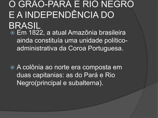 O GRÃO-PARÁ E RIO NEGRO
E A INDEPENDÊNCIA DO
BRASIL
   Em 1822, a atual Amazônia brasileira
    ainda constituía uma unidade político-
    administrativa da Coroa Portuguesa.

   A colônia ao norte era composta em
    duas capitanias: as do Pará e Rio
    Negro(principal e subalterna).
 