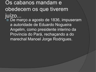 Os cabanos mandam e
obedecem os que tiverem
juízo...
   De março a agosto de 1836, impuseram
    a autoridade de Eduardo Nogueira
    Angelim, como presidente interino da
    Província do Pará, rechaçando a do
    marechal Manoel Jorge Rodrigues.
 