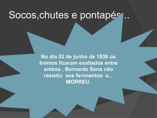 Socos,chutes e pontapés...


       No dia 02 de junho de 1836 os
      ânimos ficaram exaltados entre
        ambos , Bernardo Sena não
        resistiu aos ferimentos e...
                 MORREU.
 