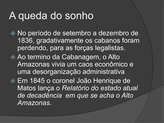 A queda do sonho
 No período de setembro a dezembro de
  1836, gradativamente os cabanos foram
  perdendo, para as forças legalistas.
 Ao termino da Cabanagem, o Alto
  Amazonas vivia um caos econômico e
  uma desorganização administrativa
 Em 1845 o coronel João Henrique de
  Matos lança o Relatório do estado atual
  de decadência em que se acha o Alto
  Amazonas.
 