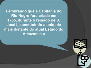 Lembrando que a Capitania do
    Rio Negro fora criada em
  1755, durante o reinado de D.
 José I, constituindo a unidade
mais distante do atual Estado do
           Amazonas.c
 