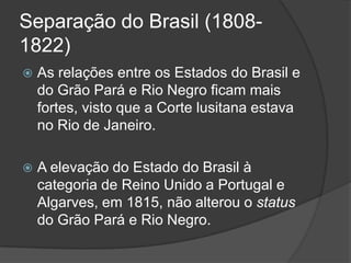 Separação do Brasil (1808-
1822)
   As relações entre os Estados do Brasil e
    do Grão Pará e Rio Negro ficam mais
    fortes, visto que a Corte lusitana estava
    no Rio de Janeiro.

   A elevação do Estado do Brasil à
    categoria de Reino Unido a Portugal e
    Algarves, em 1815, não alterou o status
    do Grão Pará e Rio Negro.
 