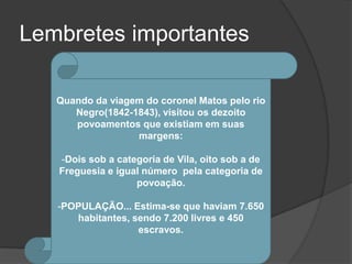 Lembretes importantes

   Quando da viagem do coronel Matos pelo rio
      Negro(1842-1843), visitou os dezoito
      povoamentos que existiam em suas
                  margens:

   -Dois sob a categoria de Vila, oito sob a de
   Freguesia e igual número pela categoria de
                   povoação.

   -POPULAÇÃO... Estima-se que haviam 7.650
      habitantes, sendo 7.200 livres e 450
                   escravos.
 