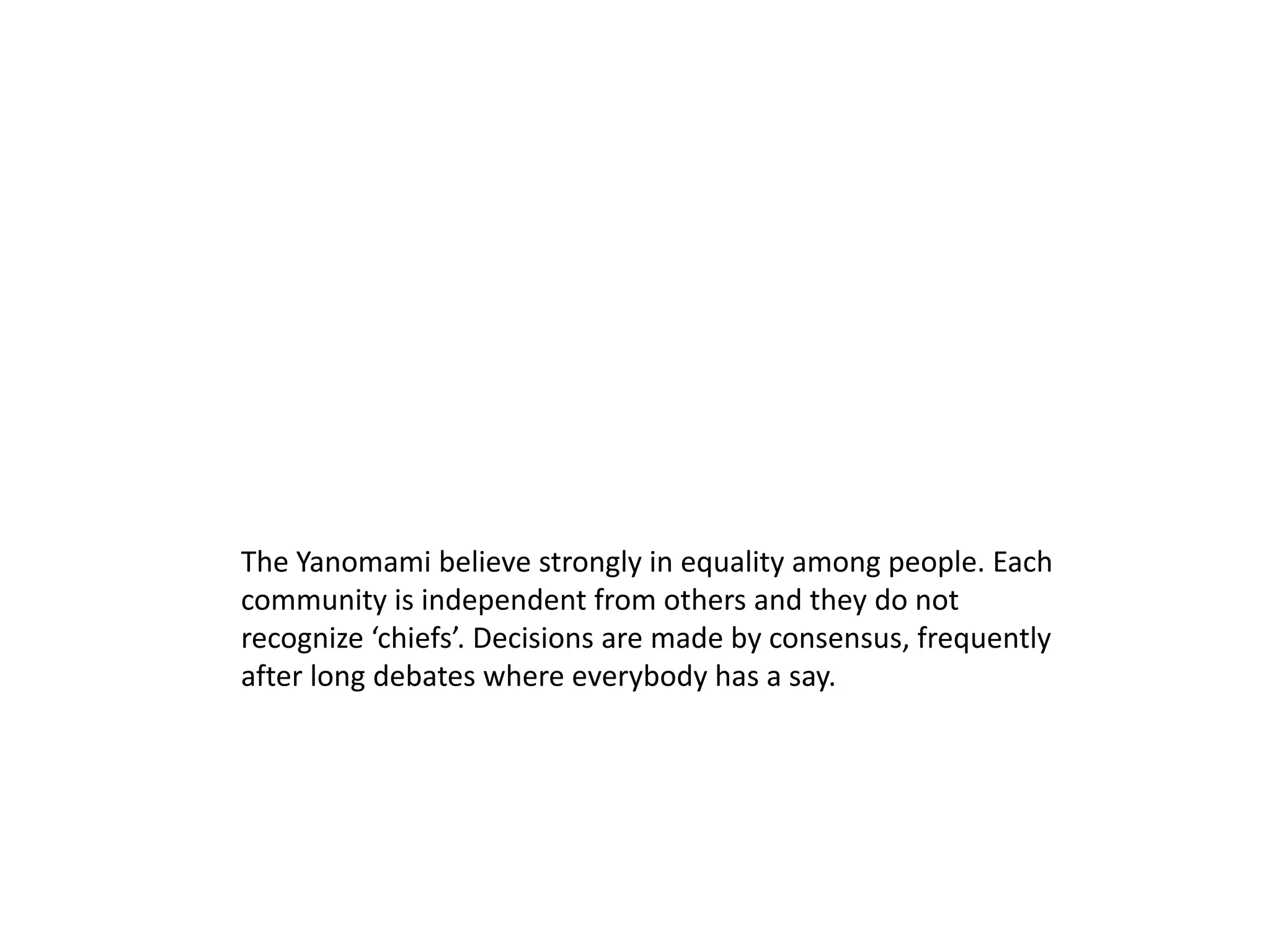 The Yanomami believe strongly in equality among people. Each
community is independent from others and they do not
recognize ‘chiefs’. Decisions are made by consensus, frequently
after long debates where everybody has a say.
 