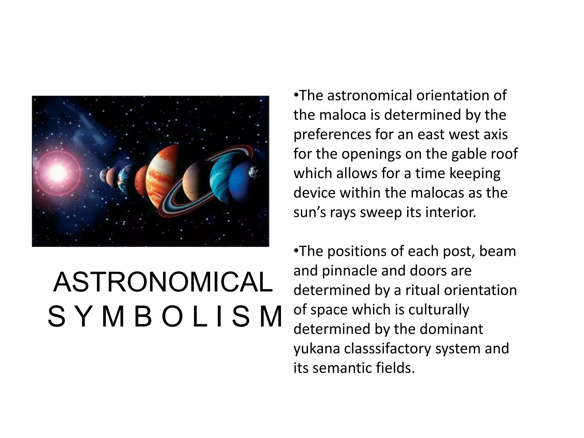 •The astronomical orientation of
the maloca is determined by the
preferences for an east west axis
for the openings on the gable roof
which allows for a time keeping
device within the malocas as the
sun’s rays sweep its interior.
•The positions of each post, beam
and pinnacle and doors are
determined by a ritual orientation
of space which is culturally
determined by the dominant
yukana classsifactory system and
its semantic fields.
ASTRONOMICAL
S Y M B O L I S M
 