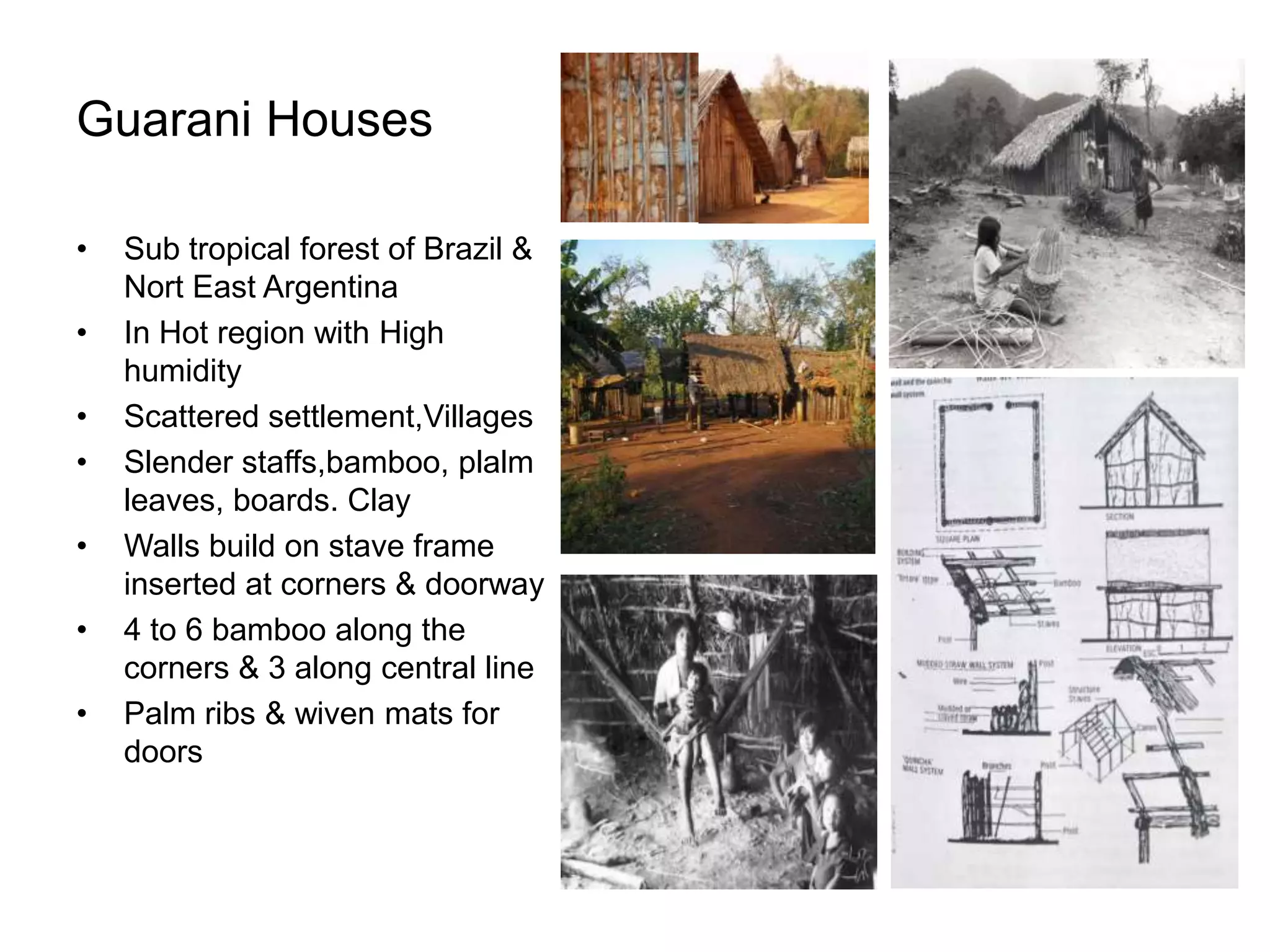 Guarani Houses
• Sub tropical forest of Brazil &
Nort East Argentina
• In Hot region with High
humidity
• Scattered settlement,Villages
• Slender staffs,bamboo, plalm
leaves, boards. Clay
• Walls build on stave frame
inserted at corners & doorway
• 4 to 6 bamboo along the
corners & 3 along central line
• Palm ribs & wiven mats for
doors
 
