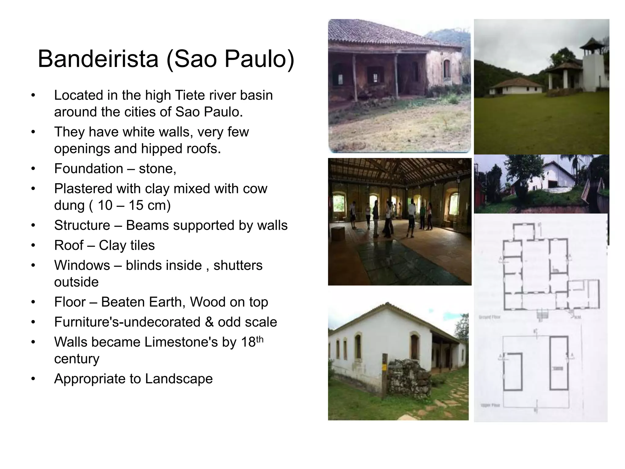 Bandeirista (Sao Paulo)
• Located in the high Tiete river basin
around the cities of Sao Paulo.
• They have white walls, very few
openings and hipped roofs.
• Foundation – stone,
• Plastered with clay mixed with cow
dung ( 10 – 15 cm)
• Structure – Beams supported by walls
• Roof – Clay tiles
• Windows – blinds inside , shutters
outside
• Floor – Beaten Earth, Wood on top
• Furniture's-undecorated & odd scale
• Walls became Limestone's by 18th
century
• Appropriate to Landscape
 