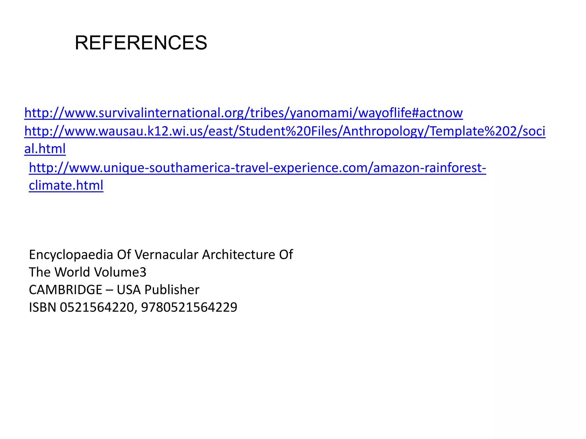 http://www.survivalinternational.org/tribes/yanomami/wayoflife#actnow
http://www.wausau.k12.wi.us/east/Student%20Files/Anthropology/Template%202/soci
al.html
http://www.unique-southamerica-travel-experience.com/amazon-rainforest-
climate.html
Encyclopaedia Of Vernacular Architecture Of
The World Volume3
CAMBRIDGE – USA Publisher
ISBN 0521564220, 9780521564229
REFERENCES
 