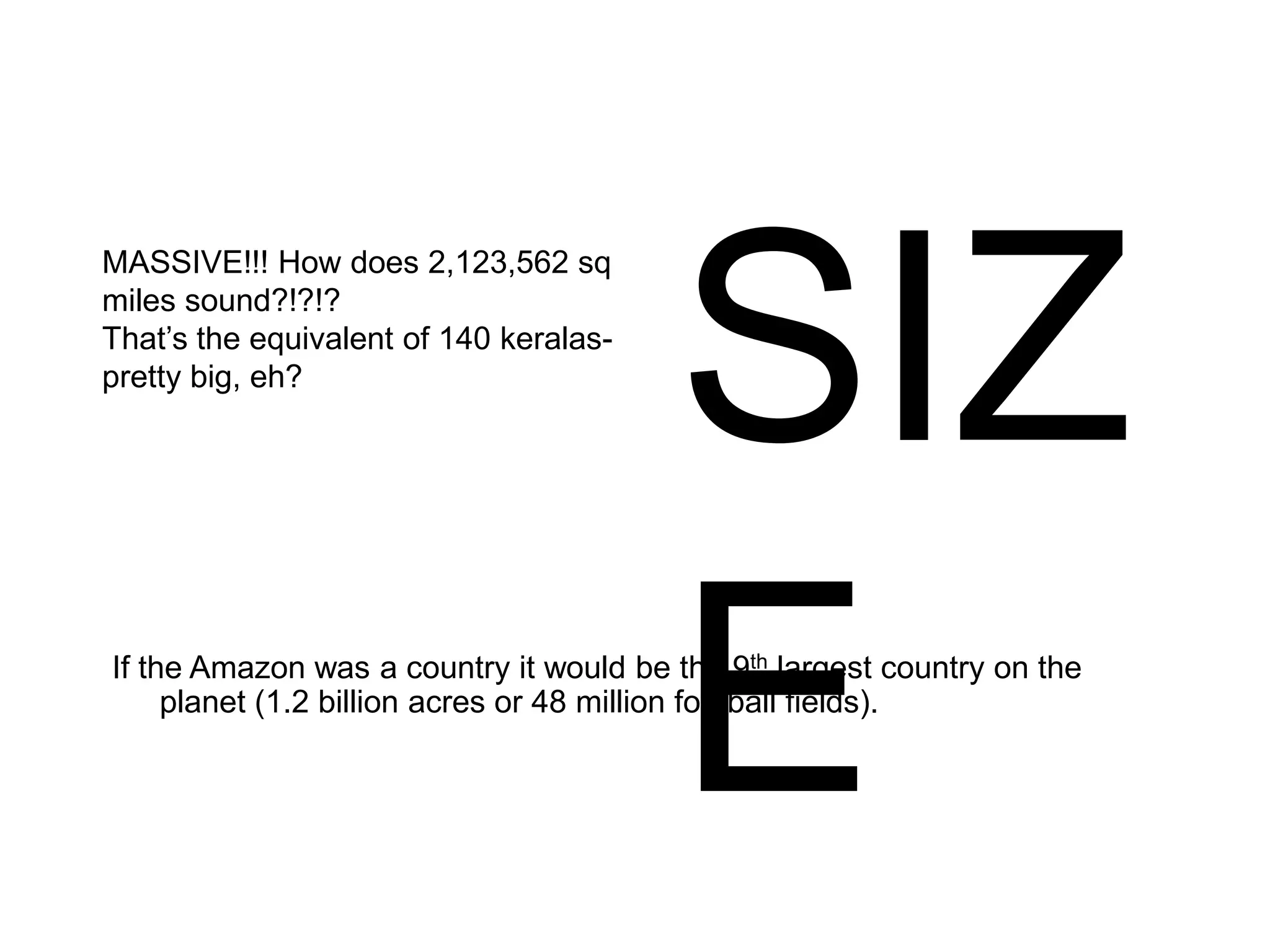 MASSIVE!!! How does 2,123,562 sq
miles sound?!?!?
That’s the equivalent of 140 keralas-
pretty big, eh?
SIZ
EIf the Amazon was a country it would be the 9th largest country on the
planet (1.2 billion acres or 48 million football fields).
 
