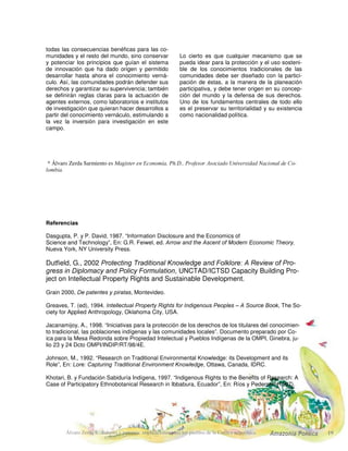 Álvaro Zerda S.: Saberes y patentes: implicaciones para los pueblos de la Cuenca amazónica $PD]RQLD 3ROtWLFD
las instituciones de derechos de propiedad inte-
lectual del mercado permiten la apropiación indi-
vidual de conocimientos que pertenecen a la
comunidad. Esta apropiación es posible incluso
cuando los propietarios (colectivos) de la comu-
nidad étnica tradicional no expresan su acuerdo
o ni siquiera están conscientes de esta apropia-
ción. En el proceso de apropiación se requiere
la colaboración de algún miembro del grupo ét-
nico. Puede ser accidental, inducido por la falta
de información, o ser producto del oportunismo
por parte de ese agente. En cualquier caso,
acaba perturbando la vida del grupo y su siste-
ma de conocimientos.
Como se ha señalado, en los dos últimos dece-
nios las corporaciones transnacionales, las insti-
tuciones académicas y los laboratorios indepen-
dientes de investigación han patentado conoci-
mientos vernáculos o han alcanzado acuerdos
con grupos étnicos. Se han sugerido diversos
esquemas normativos. Se han propuesto diver-
sos tipos de contratos para sondear los conoci-
mientos y el medio ambiente donde vive la co-
munidad. En todos ellos hay compensaciones al
grupo, que incluyen la construcción de centros
de salud, aeropuertos, o la elaboración de folle-
tos para instruir al público acerca de estas prác-
ticas y de su origen. Ocasionalmente, estos
contratos otorgan al grupo el derecho de com-
partir los beneficios de productos derivados de
sus conocimientos, pero estos pagos no se han
materializado realmente en ningún caso conoci-
do.
Las corporaciones transnacionales, los laborato-
rios y las universidades también han patentado
conocimientos vernáculos, sin participación de
la comunidad en el proceso. En algunos casos,
las protestas de las comunidades, apoyadas por
las ONG, han dado como resultado ya sea la
cancelación de la patente por las autoridades o
la renuncia a utilizarla por parte del que posee
la patente.
Las propuestas avanzadas por autores y ONG
se han orientado al reconocimiento de los dere-
chos de propiedad intelectual colectivos. Algu-
nos comprenden la creación de un fondo inter-
nacional que coleccionaría y redistribuiría las
ganancias derivadas de los conocimientos ver-
náculos. Una de estas propuestas avanzaba la
idea de que el chamán o la comunidad podrían
ser recompensados por los conocimientos que
proporcionan. Sin embargo, una de las caracte-
rísticas de la información que se ha destacado
en la literatura es que, una vez que ha sido
transferida, no hay reversibilidad (Dasgupta y
David 1987). Por esto, una vez que el chamán
ha transferido su conocimiento, no habrá nego-
ciación entre la empresa y la comunidad. En un
esquema de este tipo, se estaría contemplando
un incentivo para la deserción del chamán. Otra
propuesta sugiere que la protección de la pro-
piedad sobre los conocimientos indígenas se
puede dar en el contexto del ADPIC y la CBD,
utilizando el concepto de derechos intelectuales
comunitarios, que serían tratados como un tipo
especial de innovación. Sin embargo, no hay
ninguna certeza de que los derechos de los gru-
pos étnicos pequeños estarían garantizados por
el Estado nacional que firme el ADPIC. Además,
la innovación requeriría la creación de una auto-
ridad especial que otorgue y haga respetar una
protección VXL JpQHULV.
Sobre la base del análisis de ésta y anteriores
secciones, se puede definir un conjunto de ca-
racterísticas deseables en el esquema de admi-
nistración del uso que hacen las empresas mo-
dernas de mercado de los conocimientos étni-
cos tradicionales:
1. En todos los casos, es necesario el consenti-
miento de la comunidad. Se debería evitar tanto
el uso de conocimientos por parte de las empre-
sas sin el consentimiento de los grupos étnicos,
como la firma de grandes acuerdos por parte de
los gobiernos nacionales con corporaciones
transnacionales, a menos que sean aceptados
por — e incorporen a— los grupos étnicos.
2. Algunos de estos acuerdos ocultan el tema
de los conocimientos, refiriéndose sólo a los re-
cursos naturales involucrados, ignorando los
 