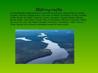 Hidrografía La red hidrográfica departamental la conforman los ríos Acaé, Alguacil, Blanco, Caimán, Caquetá, Caucayá, Chagulguayaco, Churuyaco, Cohembí, Concepción, Conejo, Cristales, Curilla, Dorada, el Caldero, Guamués, Guineo, Juanambú, Laguicia, Mandur, Mecaya, Mocoa, Mulato, Orito, Pepino, Picudo Chico, Piñuna Blanco, Remolino, Rumiyaco, Sabilla, San José, San Juan, San Miguel, Sensella, Ticuanayoy, Uchupayaco, Vides, Yarumo y Yurilla, además de numerosas quebradasy fuentes de menor caudal. 