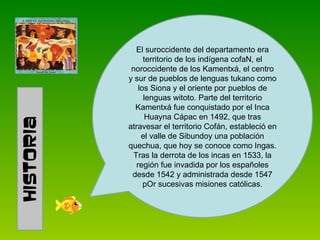 El suroccidente del departamento era territorio de los indígena cofaN, el noroccidente de los Kamentxá, el centro y sur de pueblos de lenguas tukano como los Siona y el oriente por pueblos de lenguas witoto. Parte del territorio Kamentxá fue conquistado por el Inca Huayna Cápac en 1492, que tras atravesar el territorio Cofán, estableció en el valle de Sibundoy una población quechua, que hoy se conoce como Ingas. Tras la derrota de los incas en 1533, la región fue invadida por los españoles desde 1542 y administrada desde 1547 pOr sucesivas misiones católicas. 