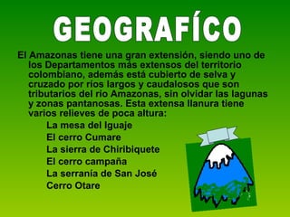 El Amazonas tiene una gran extensión, siendo uno de los Departamentos más extensos del territorio colombiano, además está cubierto de selva y cruzado por ríos largos y caudalosos que son tributarios del río Amazonas, sin olvidar las lagunas y zonas pantanosas. Esta extensa llanura tiene varios relieves de poca altura: La mesa del Iguaje El cerro Cumare La sierra de Chiribiquete El cerro campaña La serranía de San José Cerro Otare GEOGRAFÍCO 