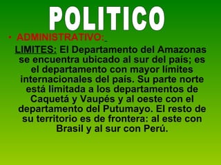 ADMINISTRATIVO:   LIMITES:  El Departamento del Amazonas se encuentra ubicado al sur del país; es el departamento con mayor límites internacionales del país. Su parte norte está limitada a los departamentos de Caquetá y Vaupés y al oeste con el departamento del Putumayo. El resto de su territorio es de frontera: al este con Brasil y al sur con Perú. POLITICO 