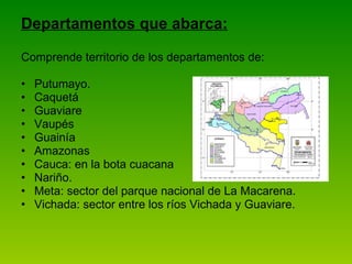 Departamentos que abarca: Comprende territorio de los departamentos de: Putumayo. Caquetá Guaviare Vaupés Guainía Amazonas Cauca: en la bota cuacana Nariño. Meta: sector del parque nacional de La Macarena. Vichada: sector entre los ríos Vichada y Guaviare. 