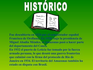 Fue descubierta en 1524 por el conquistador español Francisco de Orellana,. En 1928, bajo la presidencia de  Miguel Abadía Méndez, el Amazonas pasó a hacer parte del departamento del Cauca.  En 1932 el puerto de Leticia fue tomado por la fuerza armada peruana, lo que desató una guerra fronteriza que culminó con la firma del protocolo de Río de Janeiro en 1934. El territorio del Amazonas también ha estado en disputa con Brasil.   HISTÓRICO 