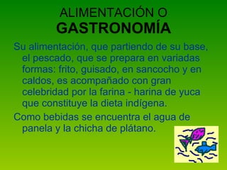 ALIMENTACIÓN O  GASTRONOMÍA Su alimentación, que partiendo de su base, el pescado, que se prepara en variadas formas: frito, guisado, en sancocho y en caldos, es acompañado con gran celebridad por la farina - harina de yuca que constituye la dieta indígena. Como bebidas se encuentra el agua de panela y la chicha de plátano. 