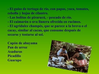- El guiso de tortuga de río, con papas, yuca, tomates, cebolla y hojas de cilantro. - Las bolitas de pirarucú, - pescado de río. - El caimarón o uva llanera ofrecida en racimos. - El agridulce champés, que se parece a la breva o el cacay, similar al cacao, que consume después de secarse y tostarse al sol. Capón de ahuyama Pan de arroz Asaduras Picadillo Guarapo 
