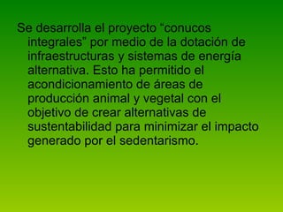 Se desarrolla el proyecto “conucos integrales” por medio de la dotación de infraestructuras y sistemas de energía alternativa. Esto ha permitido el acondicionamiento de áreas de producción animal y vegetal con el objetivo de crear alternativas de sustentabilidad para minimizar el impacto generado por el sedentarismo.  