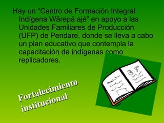 Hay un “Centro de Formación Integral Indígena Wärepä ajé” en apoyo a las Unidades Familiares de Producción (UFP) de Pendare, donde se lleva a cabo un plan educativo que contempla la capacitación de indígenas como replicadores. Fortalecimiento institucional 